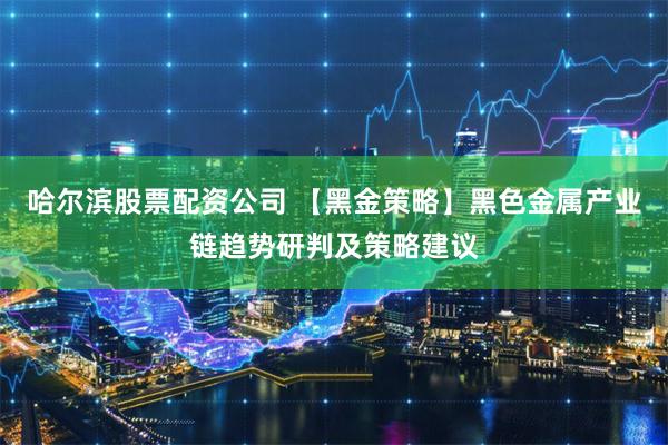 哈尔滨股票配资公司 【黑金策略】黑色金属产业链趋势研判及策略建议