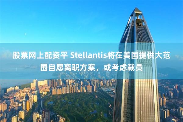 股票网上配资平 Stellantis将在美国提供大范围自愿离职方案，或考虑裁员