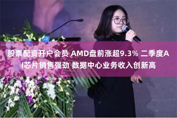 股票配资开户会员 AMD盘前涨超9.3% 二季度AI芯片销售强劲 数据中心业务收入创新高