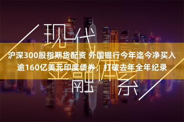 沪深300股指期货配资 外国银行今年迄今净买入逾160亿美元印度债券，打破去年全年纪录