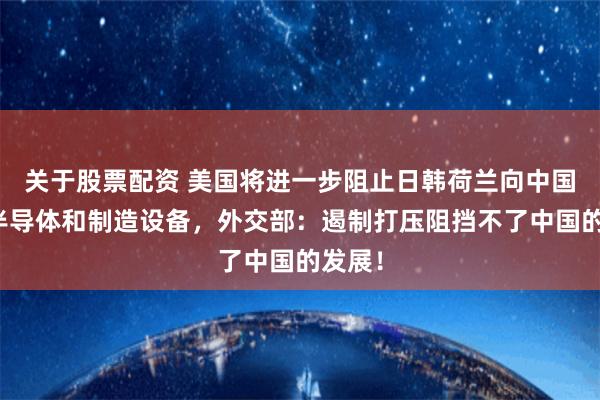 关于股票配资 美国将进一步阻止日韩荷兰向中国出口半导体和制造设备，外交部：遏制打压阻挡不了中国的发展！