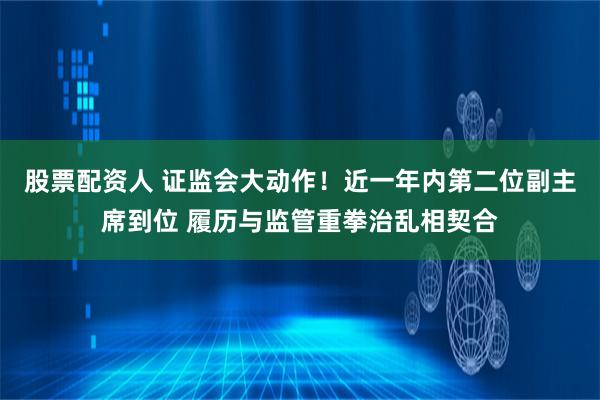 股票配资人 证监会大动作！近一年内第二位副主席到位 履历与监管重拳治乱相契合