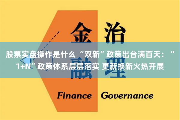 股票实盘操作是什么 “双新”政策出台满百天：“1+N”政策体系层层落实 更新换新火热开展