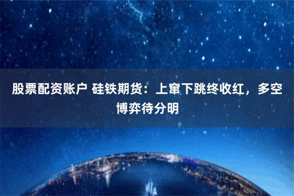 股票配资账户 硅铁期货：上窜下跳终收红，多空博弈待分明