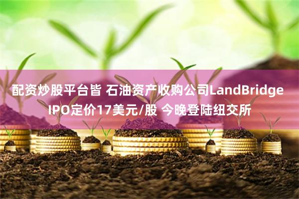 配资炒股平台皆 石油资产收购公司LandBridge IPO定价17美元/股 今晚登陆纽交所