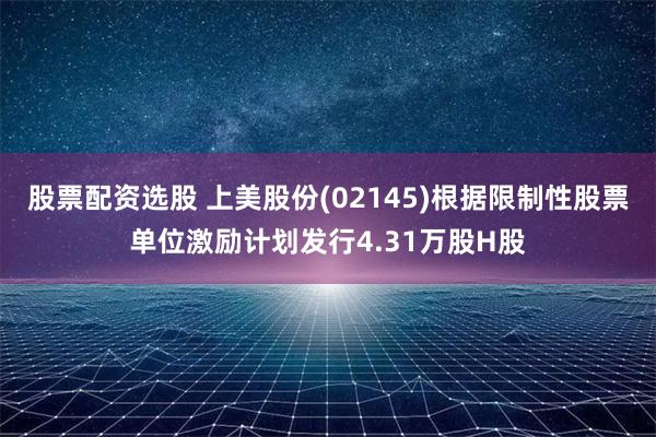 股票配资选股 上美股份(02145)根据限制性股票单位激励计划发行4.31万股H股