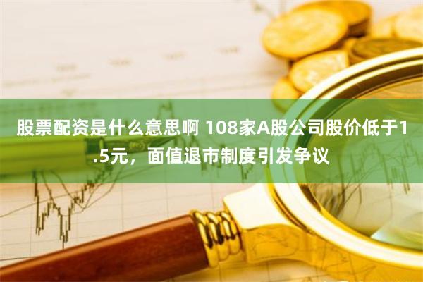 股票配资是什么意思啊 108家A股公司股价低于1.5元，面值退市制度引发争议