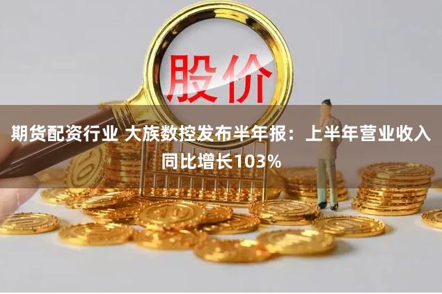 期货配资行业 大族数控发布半年报：上半年营业收入同比增长103%