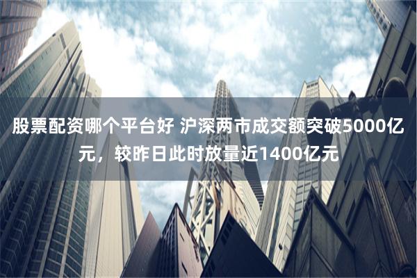 股票配资哪个平台好 沪深两市成交额突破5000亿元，较昨日此时放量近1400亿元