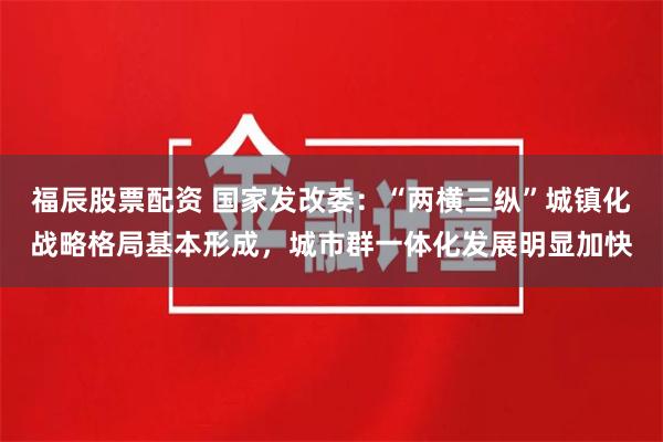 福辰股票配资 国家发改委：“两横三纵”城镇化战略格局基本形成，城市群一体化发展明显加快