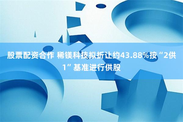 股票配资合作 稀镁科技拟折让约43.88%按“2供1”基准进行供股