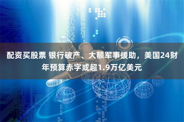 配资买股票 银行破产、大额军事援助，美国24财年预算赤字或超1.9万亿美元