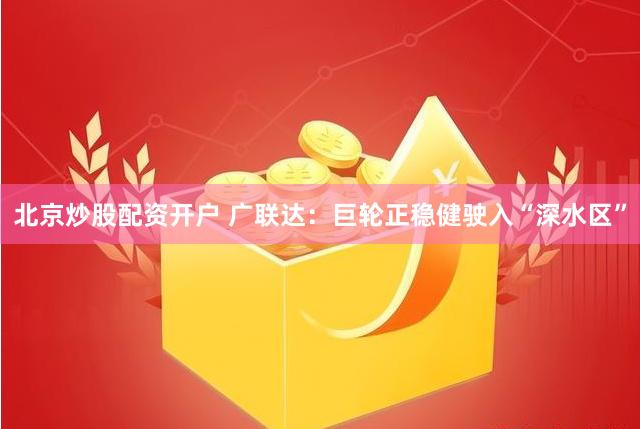 北京炒股配资开户 广联达：巨轮正稳健驶入“深水区”