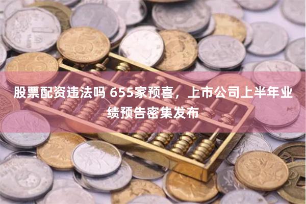 股票配资违法吗 655家预喜，上市公司上半年业绩预告密集发布