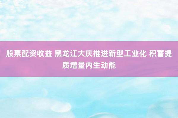 股票配资收益 黑龙江大庆推进新型工业化 积蓄提质增量内生动能