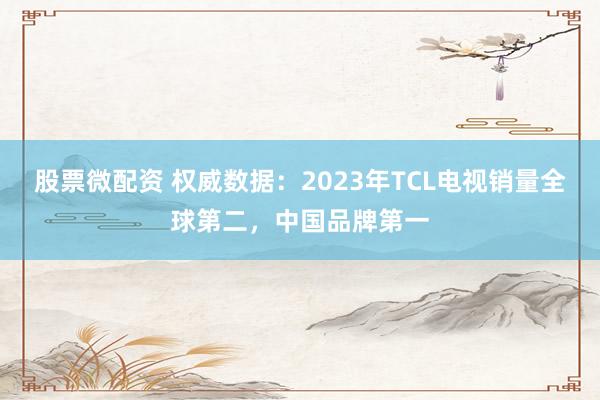 股票微配资 权威数据：2023年TCL电视销量全球第二，中国品牌第一