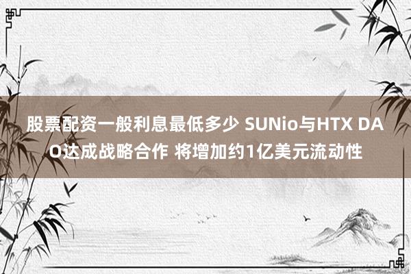 股票配资一般利息最低多少 SUNio与HTX DAO达成战略合作 将增加约1亿美元流动性