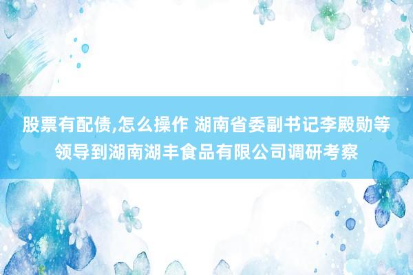 股票有配债,怎么操作 湖南省委副书记李殿勋等领导到湖南湖丰食品有限公司调研考察