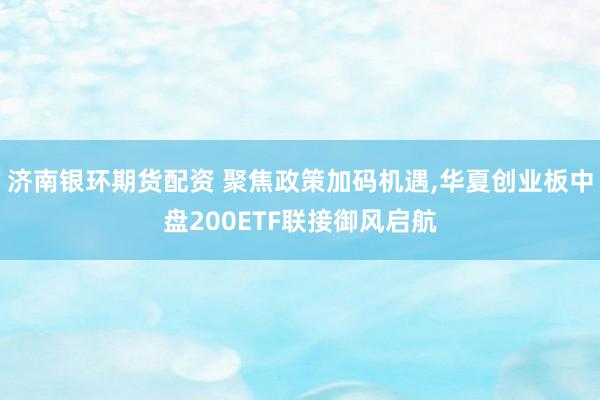 济南银环期货配资 聚焦政策加码机遇,华夏创业板中盘200ETF联接御风启航