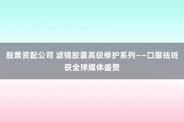 股票资配公司 滤镜胶囊高级修护系列——口服祛斑获全球媒体盛赞