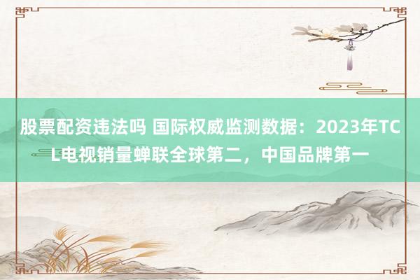 股票配资违法吗 国际权威监测数据：2023年TCL电视销量蝉联全球第二，中国品牌第一