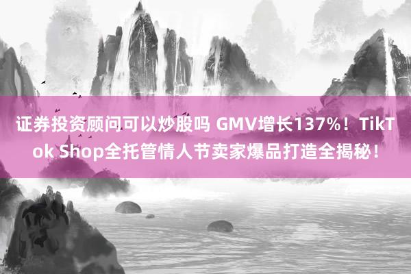 证券投资顾问可以炒股吗 GMV增长137%！TikTok Shop全托管情人节卖家爆品打造全揭秘！