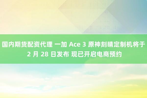 国内期货配资代理 一加 Ace 3 原神刻晴定制机将于 2 月 28 日发布 现已开启电商预约