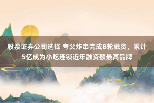 股票证券公司选择 夸父炸串完成B轮融资，累计5亿成为小吃连锁近年融资额最高品牌