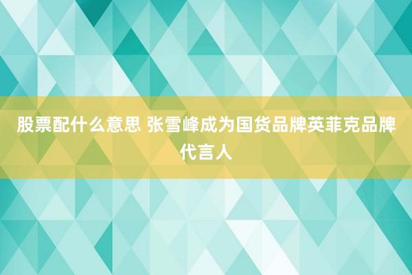 股票配什么意思 张雪峰成为国货品牌英菲克品牌代言人