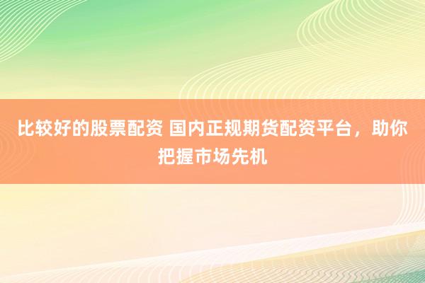 比较好的股票配资 国内正规期货配资平台，助你把握市场先机