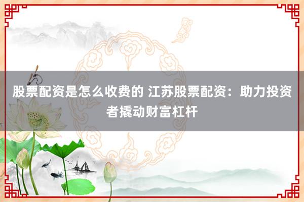 股票配资是怎么收费的 江苏股票配资：助力投资者撬动财富杠杆