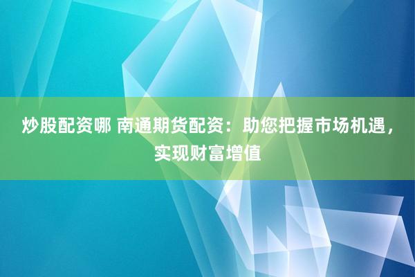 炒股配资哪 南通期货配资：助您把握市场机遇，实现财富增值