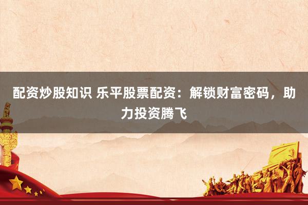 配资炒股知识 乐平股票配资：解锁财富密码，助力投资腾飞