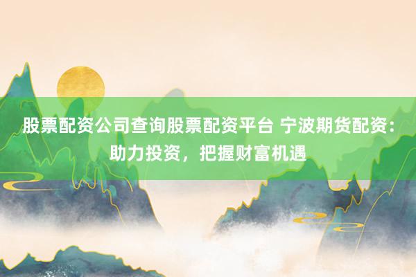 股票配资公司查询股票配资平台 宁波期货配资：助力投资，把握财富机遇