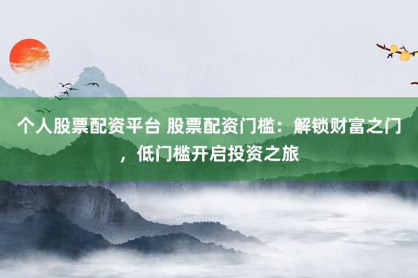 个人股票配资平台 股票配资门槛：解锁财富之门，低门槛开启投资之旅