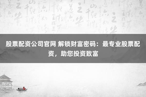 股票配资公司官网 解锁财富密码：最专业股票配资，助您投资致富