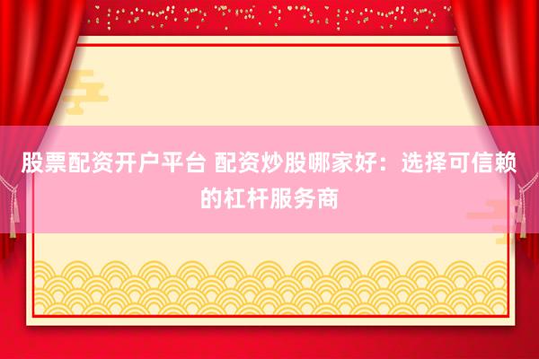 股票配资开户平台 配资炒股哪家好：选择可信赖的杠杆服务商