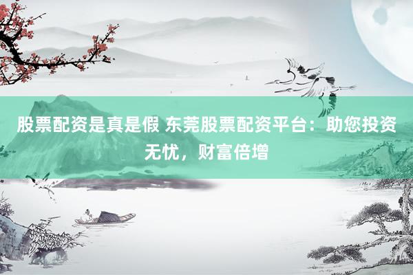 股票配资是真是假 东莞股票配资平台：助您投资无忧，财富倍增