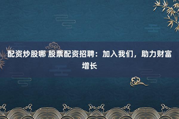 配资炒股哪 股票配资招聘：加入我们，助力财富增长