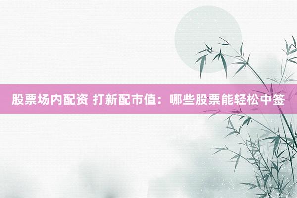 股票场内配资 打新配市值：哪些股票能轻松中签