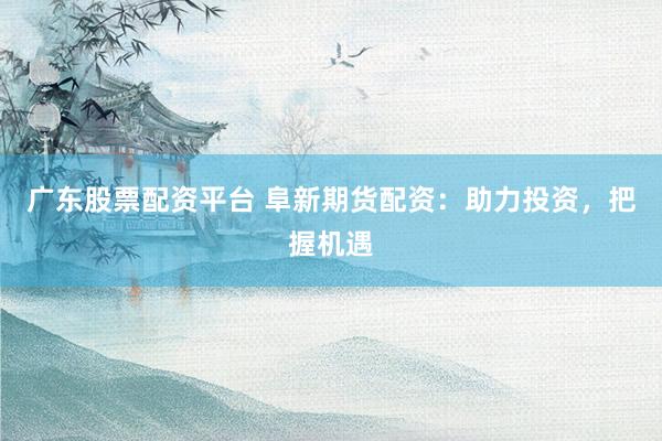 广东股票配资平台 阜新期货配资：助力投资，把握机遇