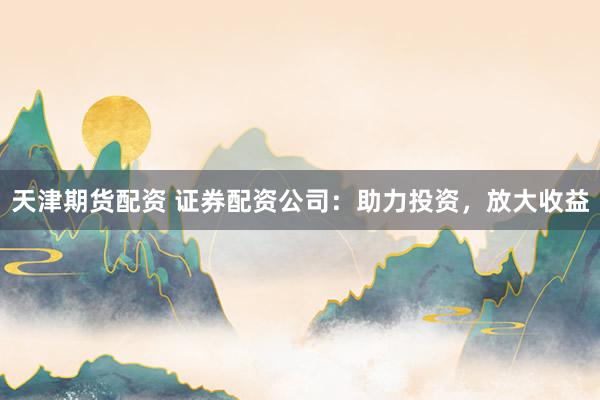 天津期货配资 证券配资公司：助力投资，放大收益