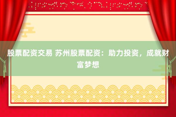 股票配资交易 苏州股票配资：助力投资，成就财富梦想
