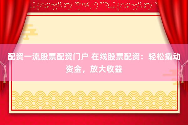 配资一流股票配资门户 在线股票配资：轻松撬动资金，放大收益