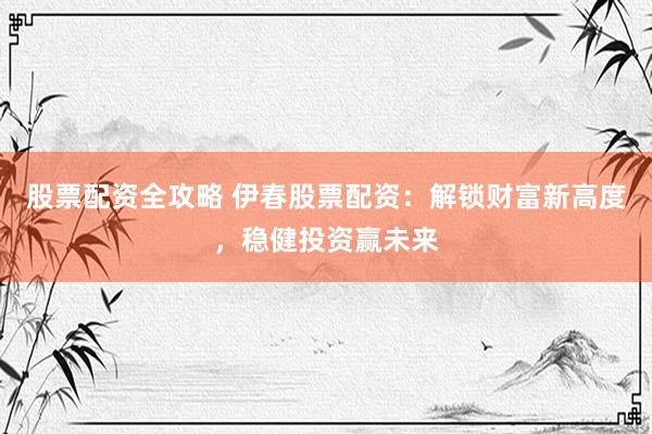 股票配资全攻略 伊春股票配资：解锁财富新高度，稳健投资赢未来